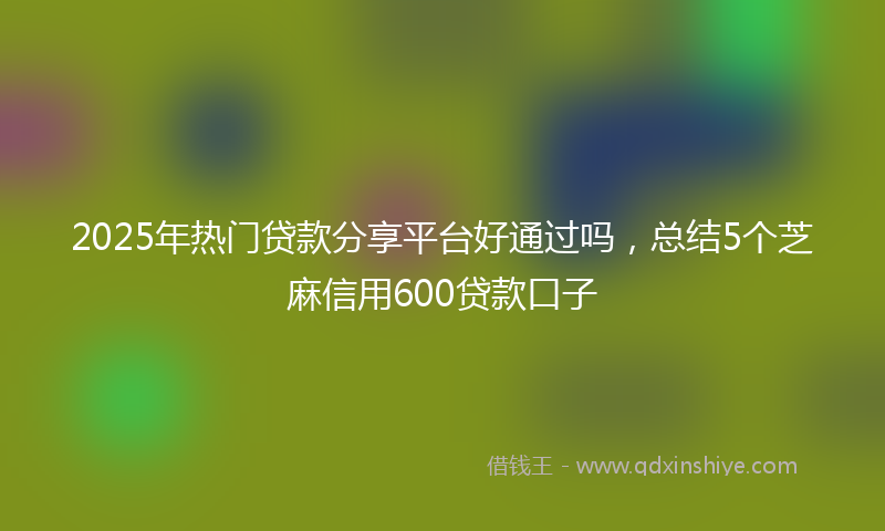 2025年热门贷款分享平台好通过吗，总结5个芝麻信用600贷款口子