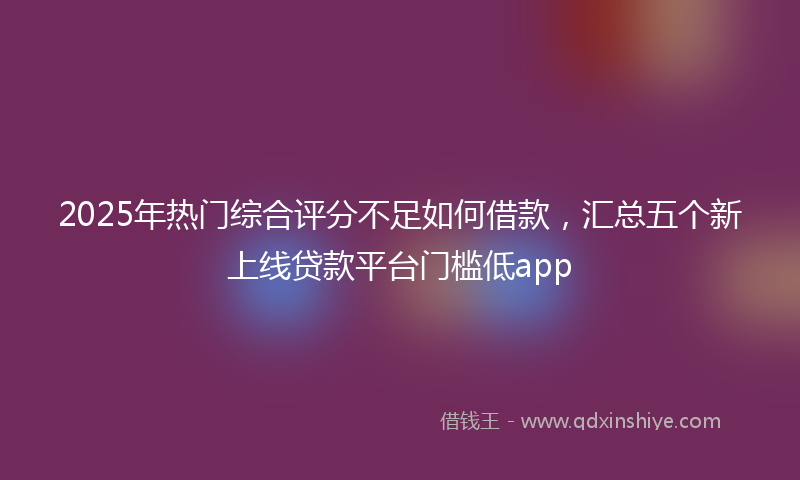2025年热门综合评分不足如何借款，汇总五个新上线贷款平台门槛低app