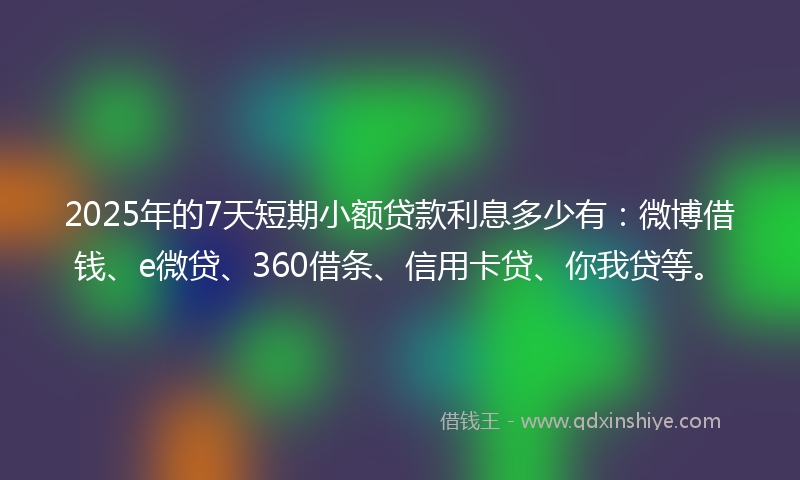 2025年的7天短期小额贷款利息多少有：微博借钱、e微贷、360借条、信用卡贷、你我贷等。