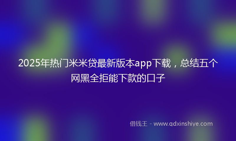 2025年热门米米贷最新版本app下载，总结五个网黑全拒能下款的口子