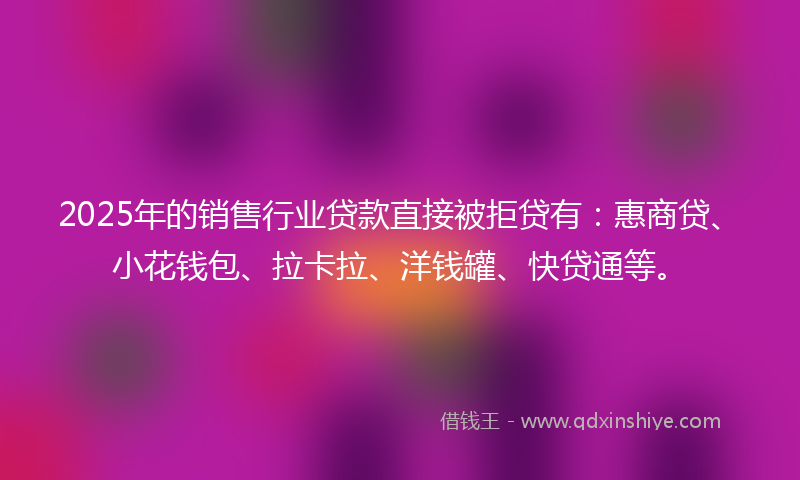 2025年的销售行业贷款直接被拒贷有：惠商贷、小花钱包、拉卡拉、洋钱罐、快贷通等。