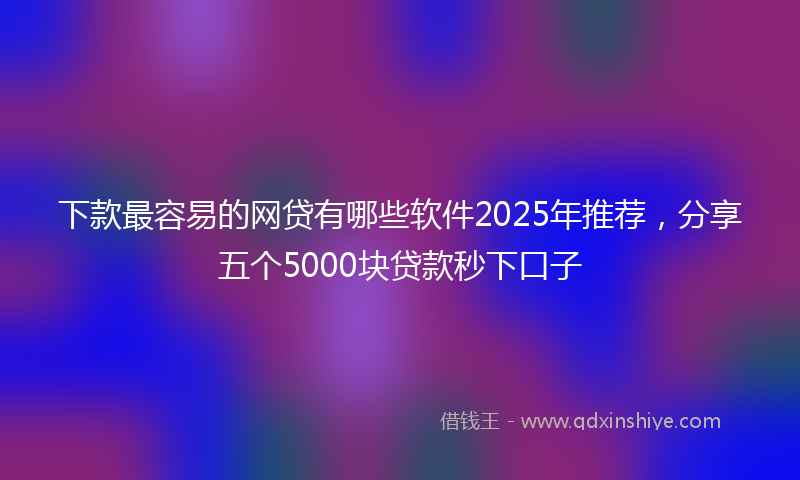 下款最容易的网贷有哪些软件2025年推荐，分享五个5000块贷款秒下口子