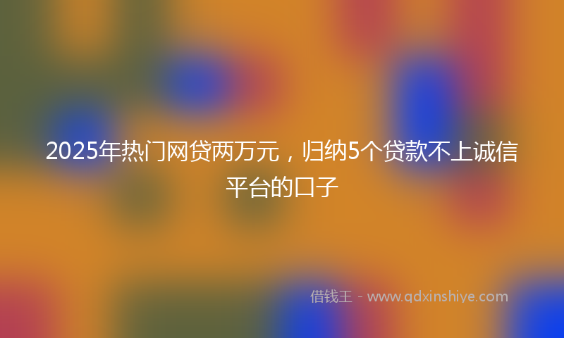 2025年热门网贷两万元，归纳5个贷款不上诚信平台的口子