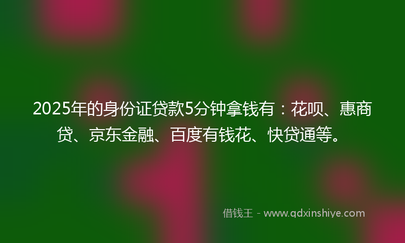 2025年的身份证贷款5分钟拿钱有：花呗、惠商贷、京东金融、百度有钱花、快贷通等。