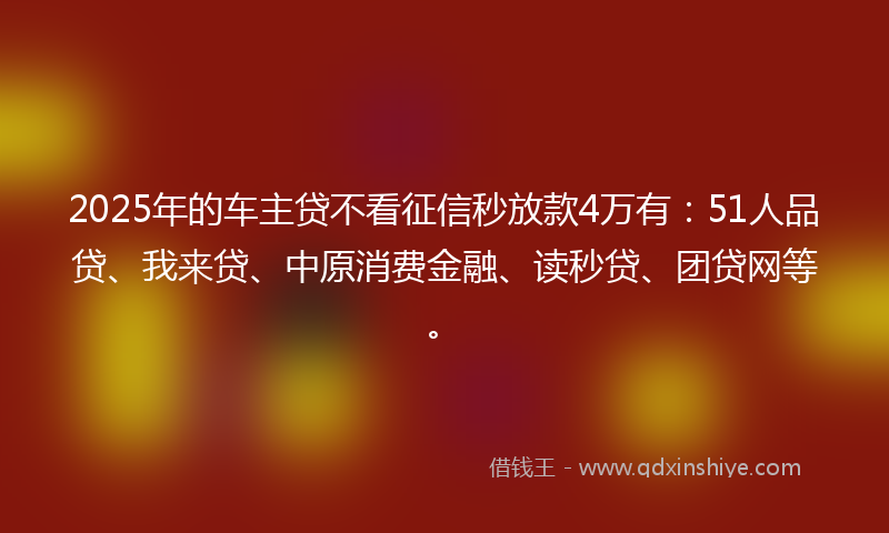 2025年的车主贷不看征信秒放款4万有：51人品贷、我来贷、中原消费金融、读秒贷、团贷网等。