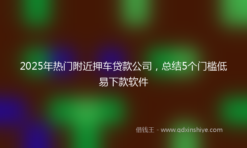 2025年热门附近押车贷款公司，总结5个门槛低易下款软件