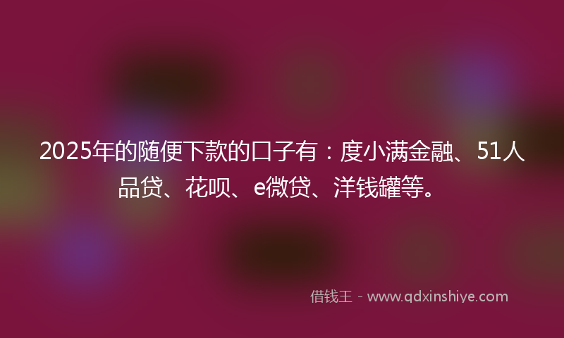 2025年的随便下款的口子有：度小满金融、51人品贷、花呗、e微贷、洋钱罐等。