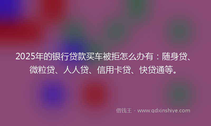2025年的银行贷款买车被拒怎么办有：随身贷、微粒贷、人人贷、信用卡贷、快贷通等。