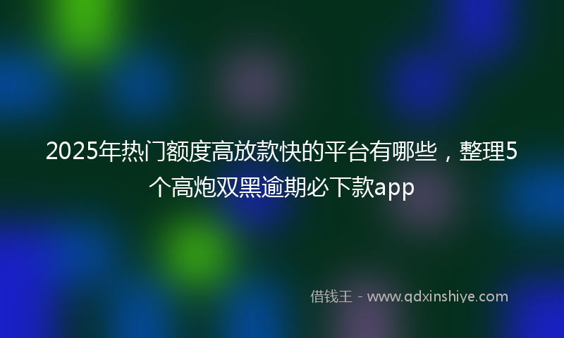 2025年热门额度高放款快的平台有哪些，整理5个高炮双黑逾期必下款app