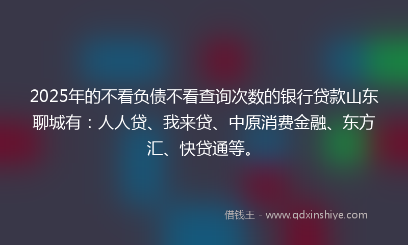 2025年的不看负债不看查询次数的银行贷款山东聊城有：人人贷、我来贷、中原消费金融、东方汇、快贷通等。