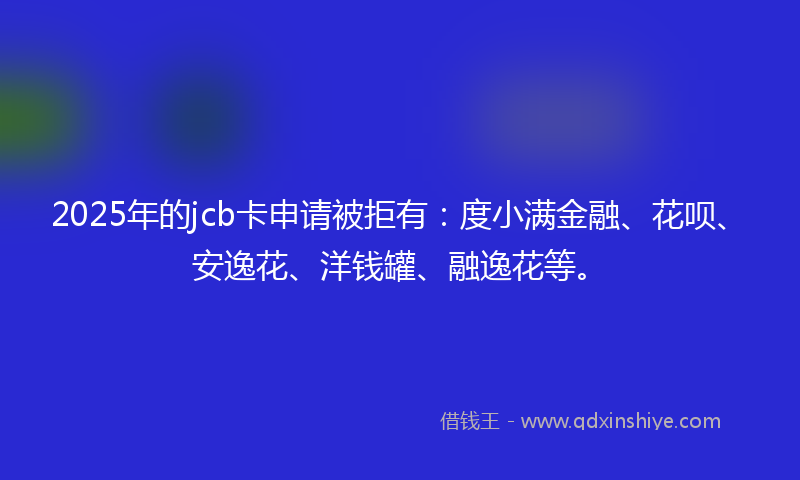 2025年的jcb卡申请被拒有：度小满金融、花呗、安逸花、洋钱罐、融逸花等。