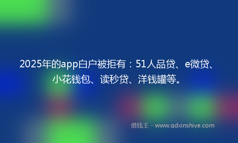 2025年的app白户被拒有：51人品贷、e微贷、小花钱包、读秒贷、洋钱罐等。