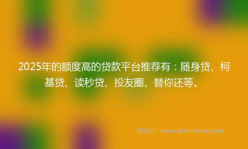 2025年的额度高的贷款平台推荐有:随身贷、柯基贷、读秒贷、投友圈、替你还等。