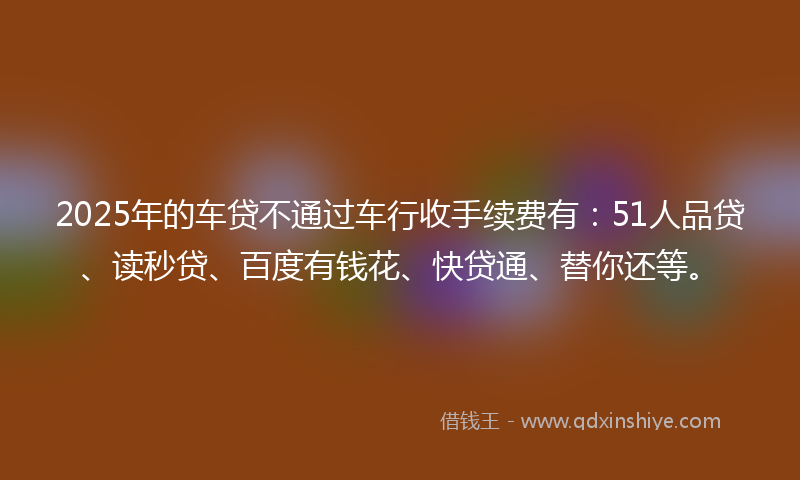 2025年的车贷不通过车行收手续费有：51人品贷、读秒贷、百度有钱花、快贷通、替你还等。