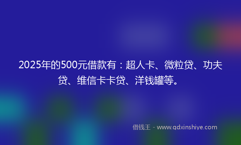 2025年的500元借款有：超人卡、微粒贷、功夫贷、维信卡卡贷、洋钱罐等。