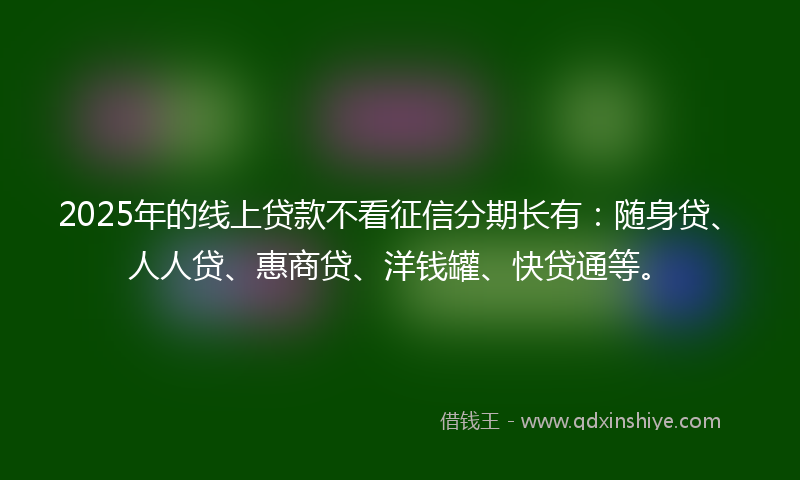 2025年的线上贷款不看征信分期长有：随身贷、人人贷、惠商贷、洋钱罐、快贷通等。