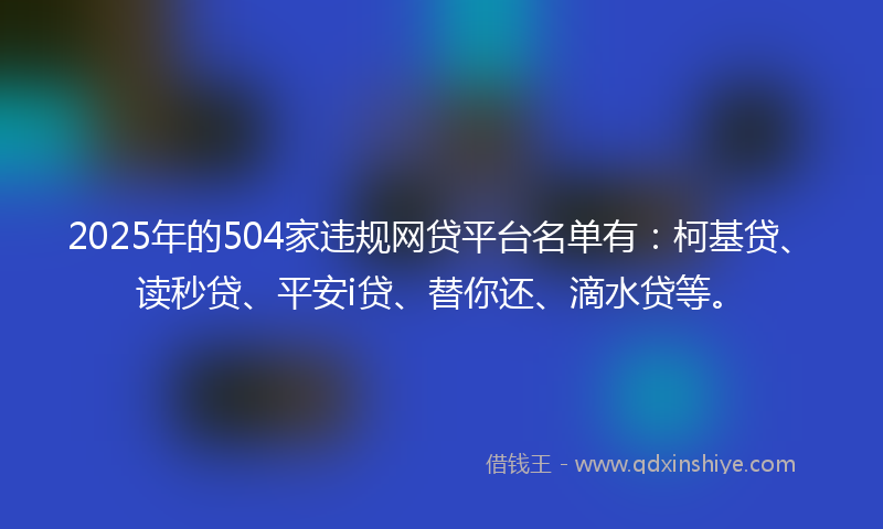 2025年的504家违规网贷平台名单有：柯基贷、读秒贷、平安i贷、替你还、滴水贷等。