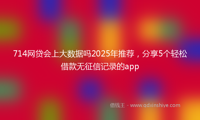 714网贷会上大数据吗2025年推荐，分享5个轻松借款无征信记录的app