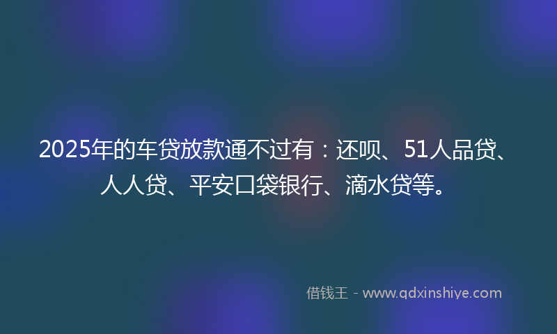 2025年的车贷放款通不过有：还呗、51人品贷、人人贷、平安口袋银行、滴水贷等。
