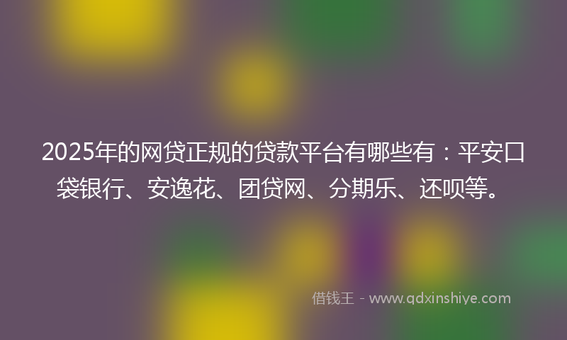 2025年的网贷正规的贷款平台有哪些有：平安口袋银行、安逸花、团贷网、分期乐、还呗等。