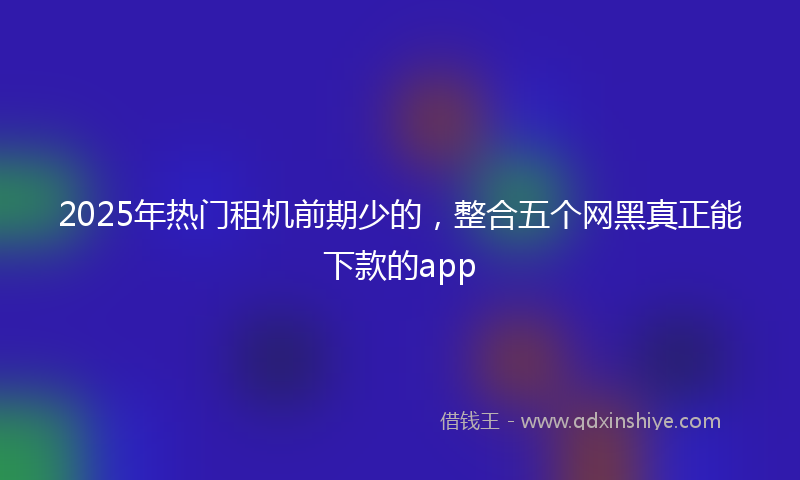 2025年热门租机前期少的，整合五个网黑真正能下款的app