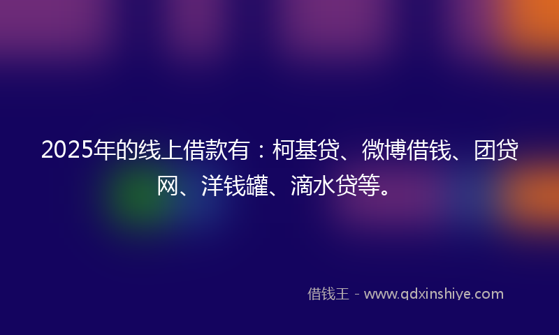 2025年的线上借款有：柯基贷、微博借钱、团贷网、洋钱罐、滴水贷等。