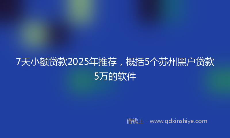 7天小额贷款2025年推荐,概括5个苏州黑户贷款5万的软件