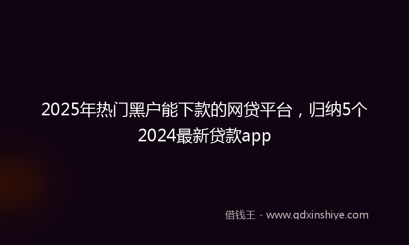 2025年热门黑户能下款的网贷平台，归纳5个2024最新贷款app