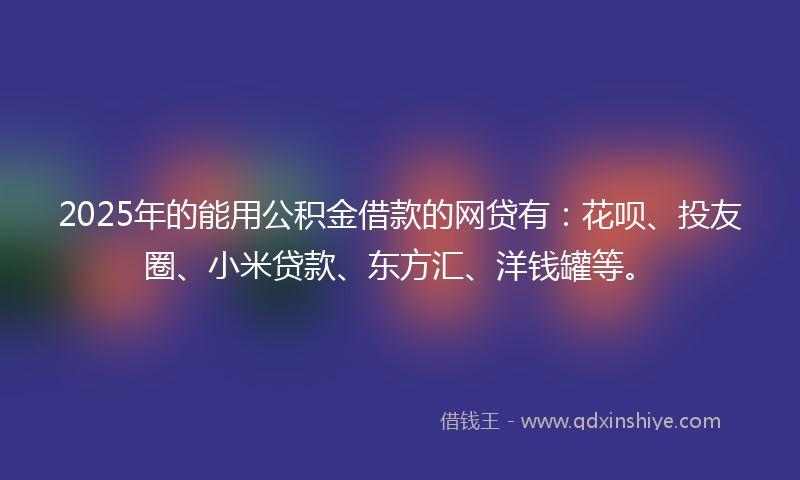 2025年的能用公积金借款的网贷有：花呗、投友圈、小米贷款、东方汇、洋钱罐等。