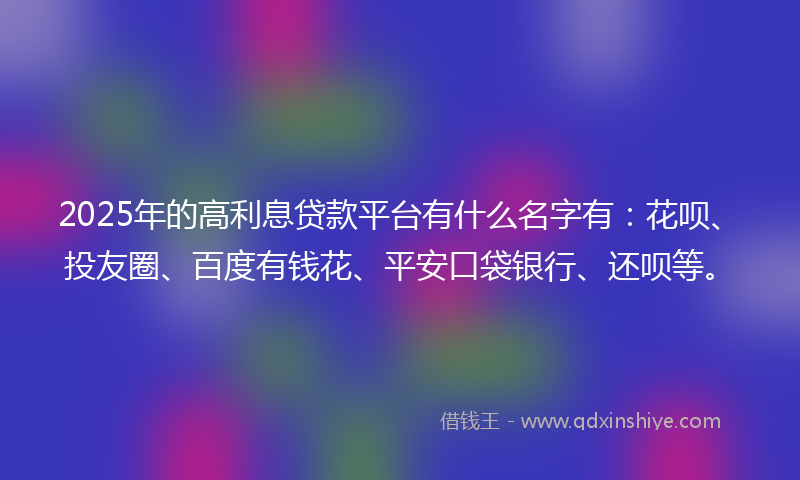 2025年的高利息贷款平台有什么名字有：花呗、投友圈、百度有钱花、平安口袋银行、还呗等。