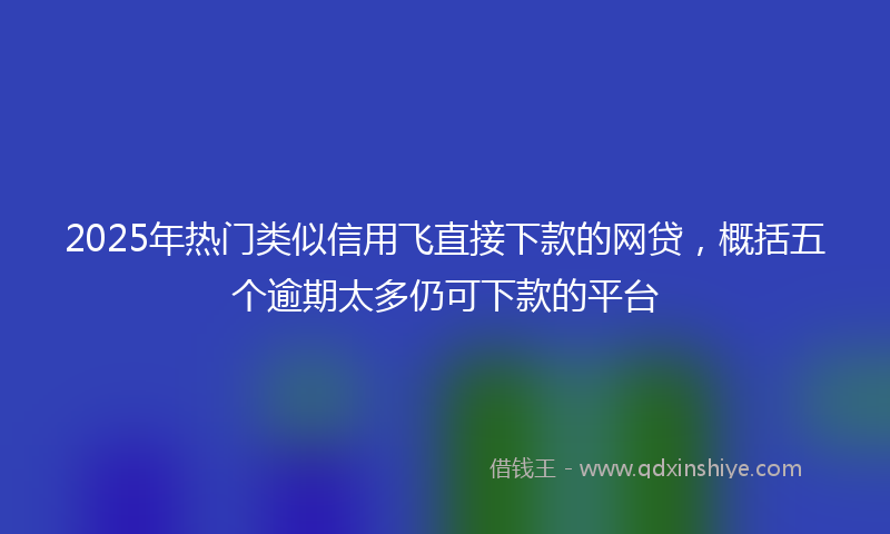 2025年热门类似信用飞直接下款的网贷，概括五个逾期太多仍可下款的平台