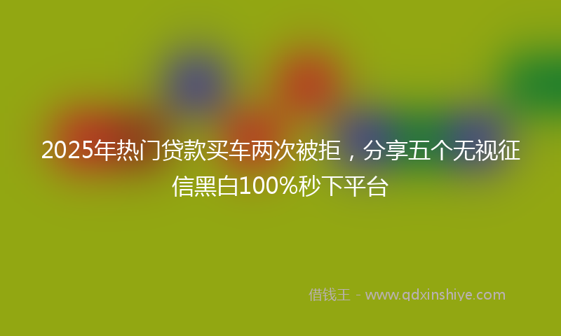 2025年热门贷款买车两次被拒，分享五个无视征信黑白100%秒下平台