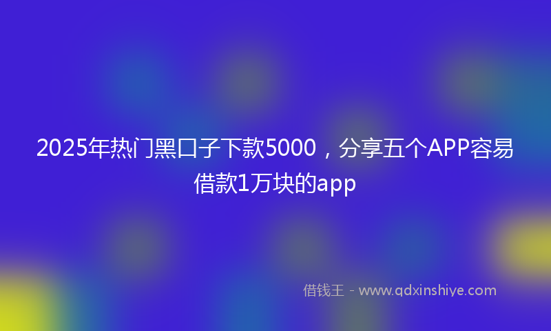 2025年热门黑口子下款5000，分享五个APP容易借款1万块的app