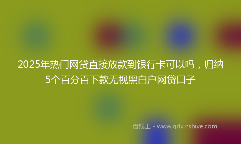 2025年热门网贷直接放款到银行卡可以吗，归纳5个百分百下款无视黑白户网贷口子