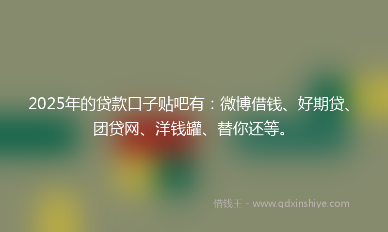 2025年的贷款口子贴吧有：微博借钱、好期贷、团贷网、洋钱罐、替你还等。
