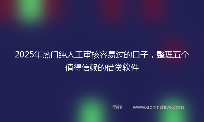 2025年热门纯人工审核容易过的口子，整理五个值得信赖的借贷软件