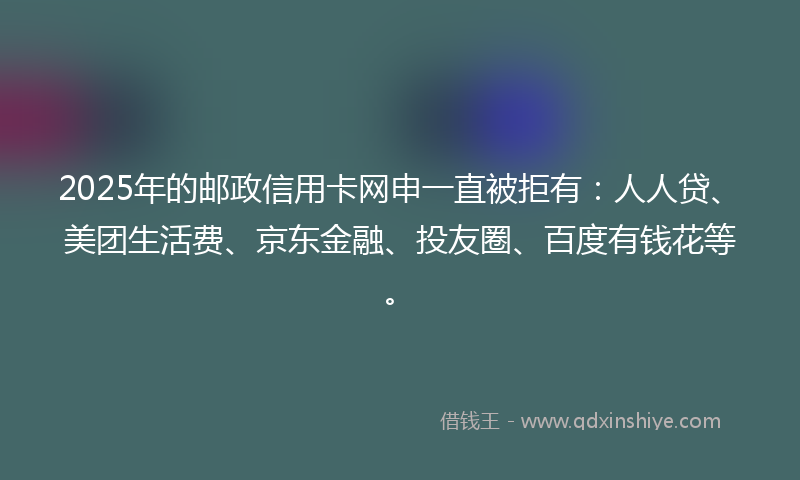 2025年的邮政信用卡网申一直被拒有：人人贷、美团生活费、京东金融、投友圈、百度有钱花等。