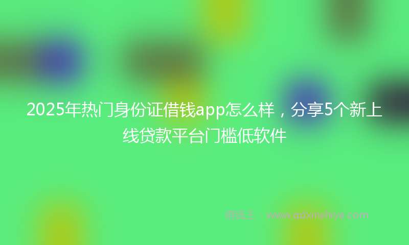 2025年热门身份证借钱app怎么样，分享5个新上线贷款平台门槛低软件