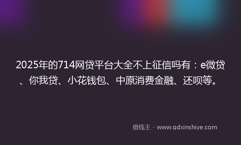 2025年的714网贷平台大全不上征信吗有：e微贷、你我贷、小花钱包、中原消费金融、还呗等。