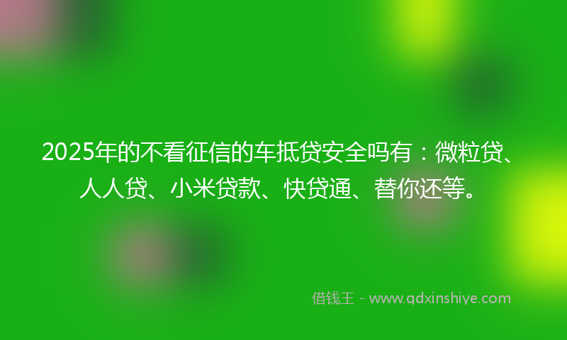 2025年的不看征信的车抵贷安全吗有：微粒贷、人人贷、小米贷款、快贷通、替你还等。