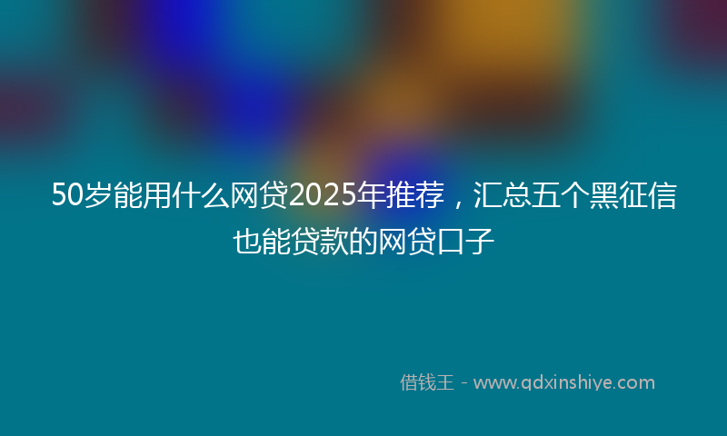 50岁能用什么网贷2025年推荐，汇总五个黑征信也能贷款的网贷口子
