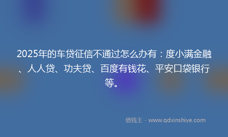 2025年的车贷征信不通过怎么办有：度小满金融、人人贷、功夫贷、百度有钱花、平安口袋银行等。