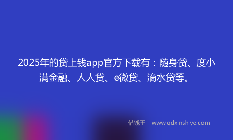2025年的贷上钱app官方下载有：随身贷、度小满金融、人人贷、e微贷、滴水贷等。