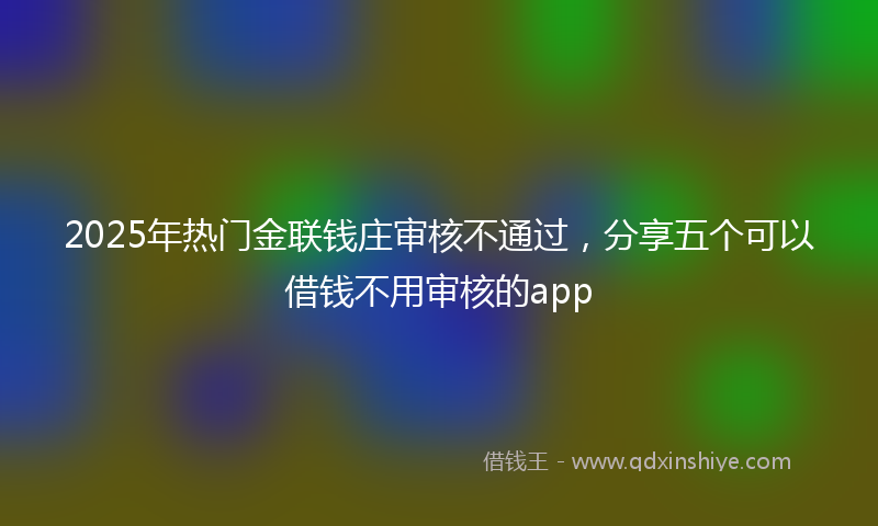 2025年热门金联钱庄审核不通过，分享五个可以借钱不用审核的app