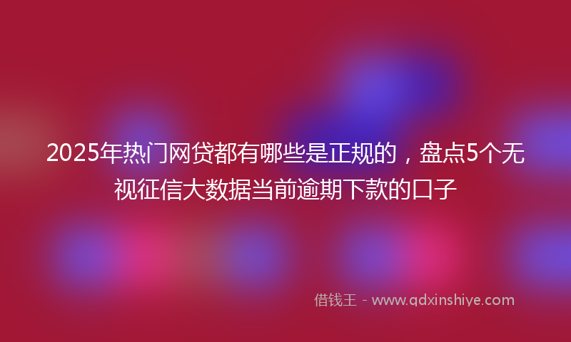 2025年热门网贷都有哪些是正规的，盘点5个无视征信大数据当前逾期下款的口子