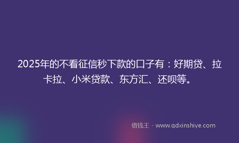 2025年的不看征信秒下款的口子有：好期贷、拉卡拉、小米贷款、东方汇、还呗等。