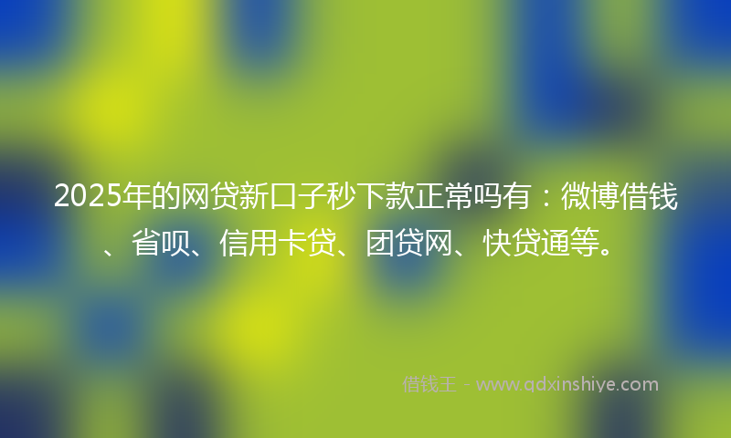 2025年的网贷新口子秒下款正常吗有：微博借钱、省呗、信用卡贷、团贷网、快贷通等。