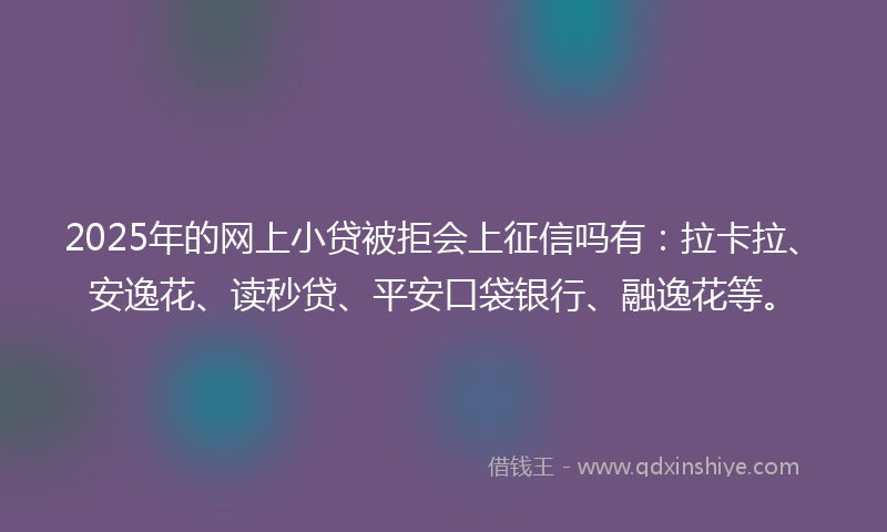 2025年的网上小贷被拒会上征信吗有：拉卡拉、安逸花、读秒贷、平安口袋银行、融逸花等。
