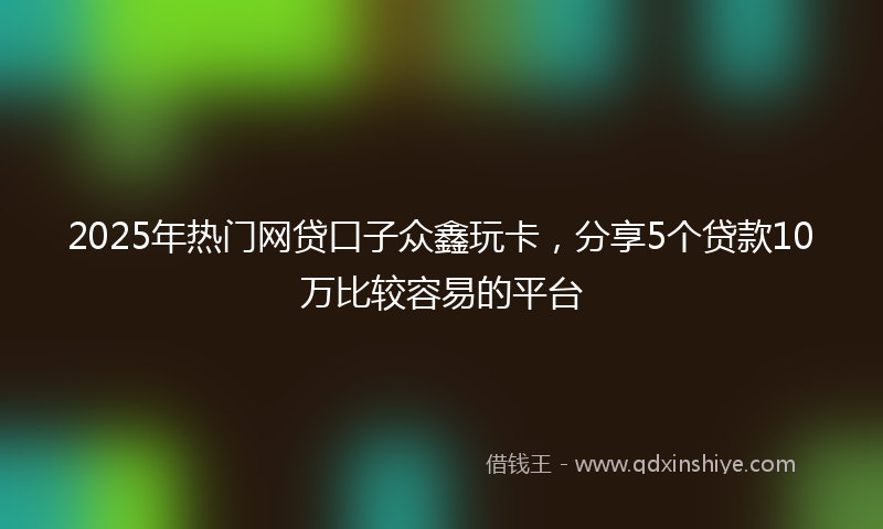 2025年热门网贷口子众鑫玩卡，分享5个贷款10万比较容易的平台