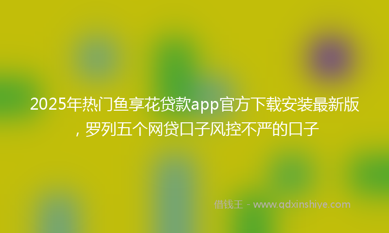 2025年热门鱼享花贷款app官方下载安装最新版，罗列五个网贷口子风控不严的口子